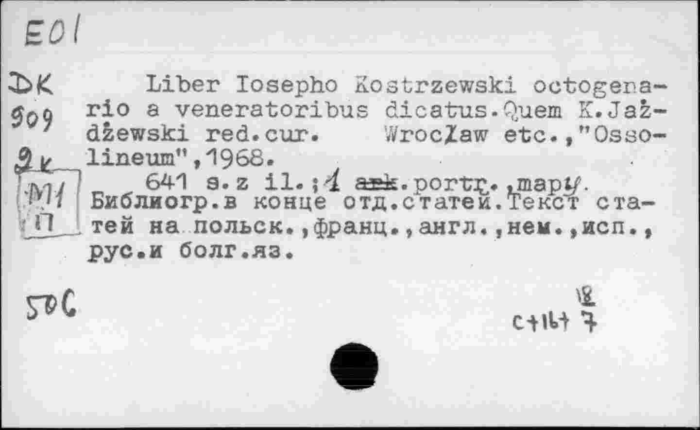 ﻿ЕОІ
ї>к Liber losepho Kostrzewski octogera-jjpû гі° з venerator!bus dicatus.Quem K.Jaz-
7 dzewski red.cur. Wroclaw etc.,”Osso-$ к , lineum” , і968.
ЪуГТ? 641 s. z il. і 4 aask.portç. unapt/’.
•u Библиогр.в конце отд.статей.Текст ста-
■ тей на польск.,франц., англ.,нем. ,исп., рус.и болг.яз.

4
Ctiw ч